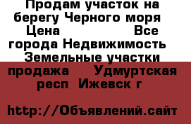 Продам участок на берегу Черного моря › Цена ­ 4 300 000 - Все города Недвижимость » Земельные участки продажа   . Удмуртская респ.,Ижевск г.
